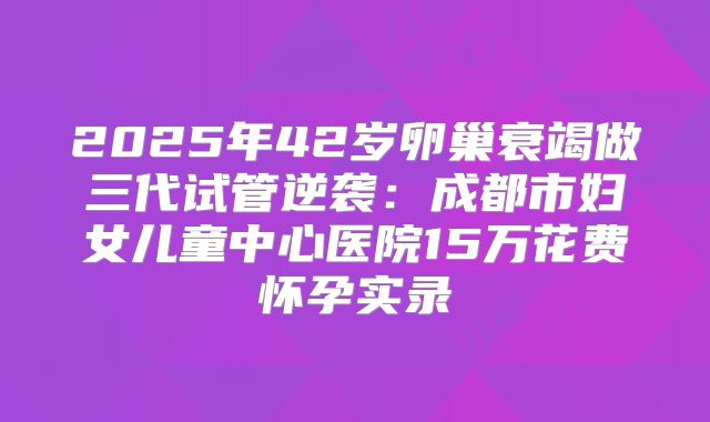 2025年42岁卵巢衰竭做三代试管逆袭：成都市妇女儿童中心医院15万花费怀孕实录