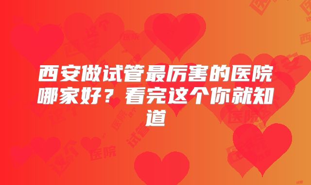 西安做试管最厉害的医院哪家好?看完这个你就知道
