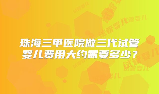 珠海三甲医院做三代试管婴儿费用大约需要多少？