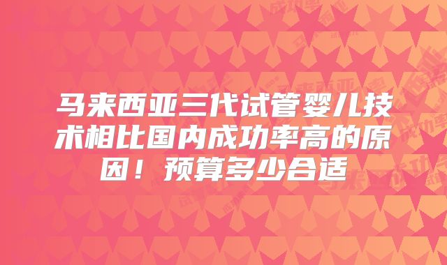 马来西亚三代试管婴儿技术相比国内成功率高的原因！预算多少合适