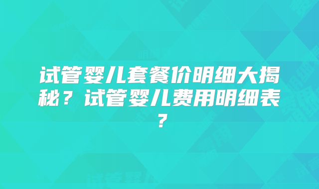 试管婴儿套餐价明细大揭秘？试管婴儿费用明细表？