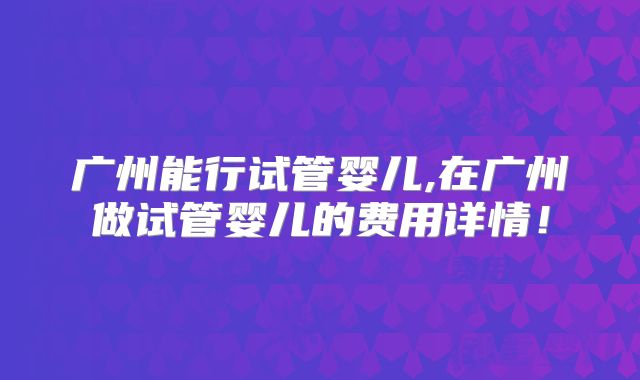广州能行试管婴儿,在广州做试管婴儿的费用详情！