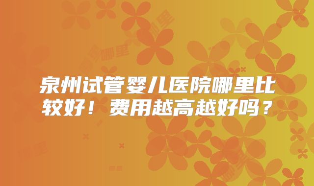 泉州试管婴儿医院哪里比较好！费用越高越好吗？