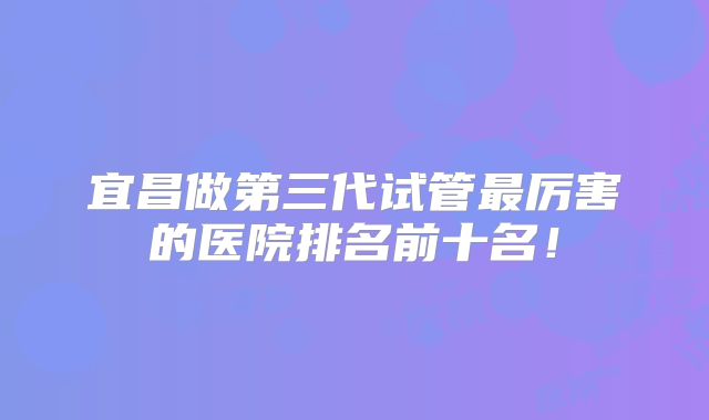 宜昌做第三代试管最厉害的医院排名前十名！