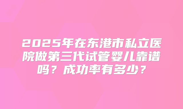 2025年在东港市私立医院做第三代试管婴儿靠谱吗？成功率有多少？