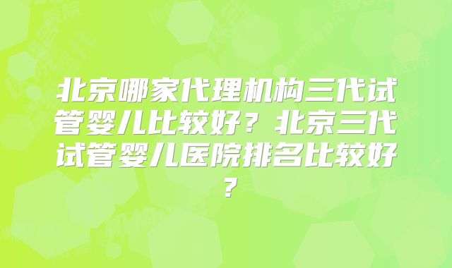 北京哪家代理机构三代试管婴儿比较好?北京三代试管婴儿医院排名比较好?
