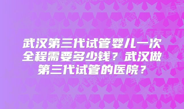 武汉第三代试管婴儿一次全程需要多少钱?武汉做第三代试管的医院?
