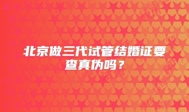 北京做三代试管结婚证要查真伪吗？