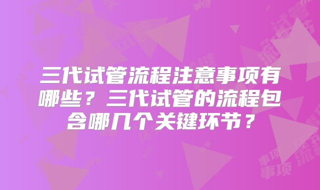 三代试管流程注意事项有哪些？三代试管的流程包含哪几个关键环节？