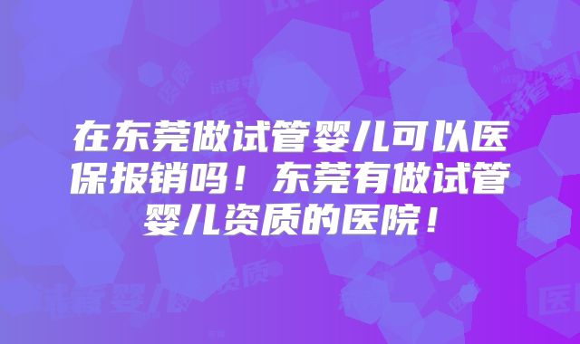 在东莞做试管婴儿可以医保报销吗！东莞有做试管婴儿资质的医院！