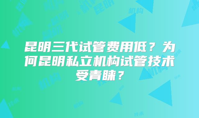 昆明三代试管费用低？为何昆明私立机构试管技术受青睐？