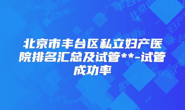 北京市丰台区私立妇产医院排名汇总及试管**-试管成功率