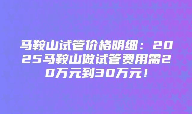 马鞍山试管价格明细：2025马鞍山做试管费用需20万元到30万元！