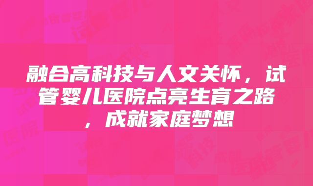 融合高科技与人文关怀，试管婴儿医院点亮生育之路，成就家庭梦想