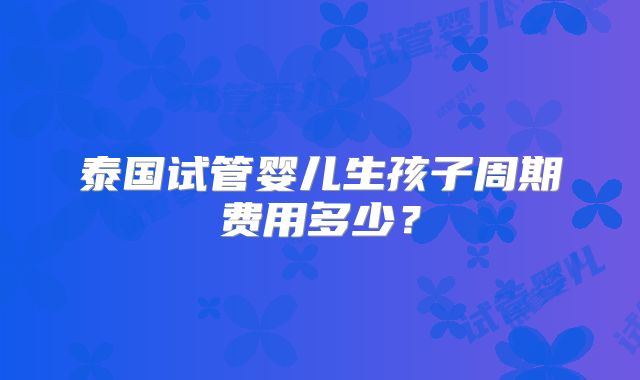 泰国试管婴儿生孩子周期费用多少？