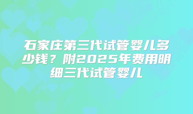 石家庄第三代试管婴儿多少钱？附2025年费用明细三代试管婴儿