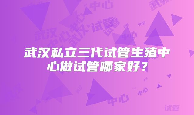 武汉私立三代试管生殖中心做试管哪家好？