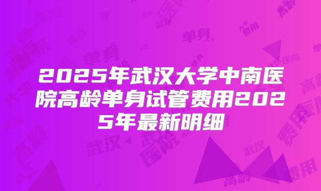 2025年武汉大学中南医院高龄单身试管费用2025年最新明细