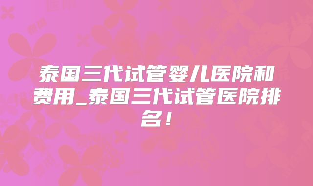 泰国三代试管婴儿医院和费用_泰国三代试管医院排名！