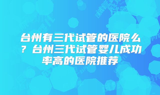 台州有三代试管的医院么？台州三代试管婴儿成功率高的医院推荐
