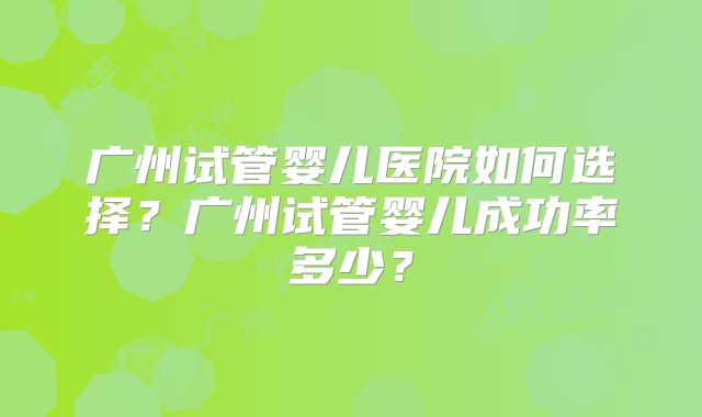 广州试管婴儿医院如何选择？广州试管婴儿成功率多少？