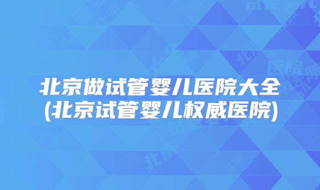 北京做试管婴儿医院大全(北京试管婴儿权威医院)