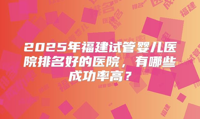 2025年福建试管婴儿医院排名好的医院，有哪些成功率高？