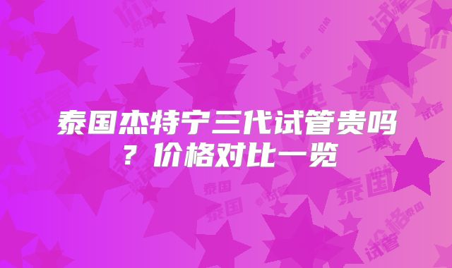 泰国杰特宁三代试管贵吗？价格对比一览