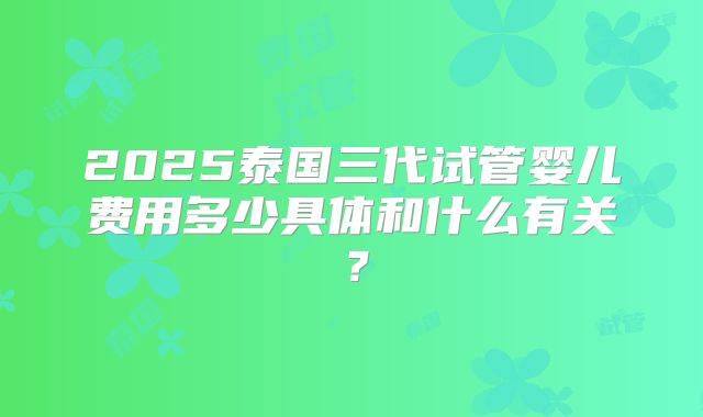 2025泰国三代试管婴儿费用多少具体和什么有关？