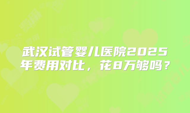 武汉试管婴儿医院2025年费用对比，花8万够吗？