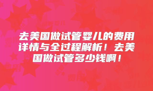 去美国做试管婴儿的费用详情与全过程解析！去美国做试管多少钱啊！