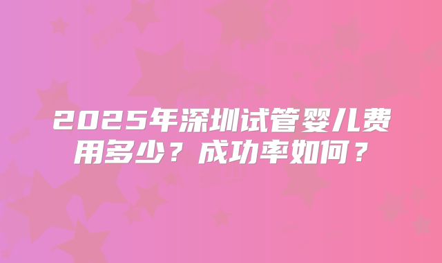 2025年深圳试管婴儿费用多少？成功率如何？