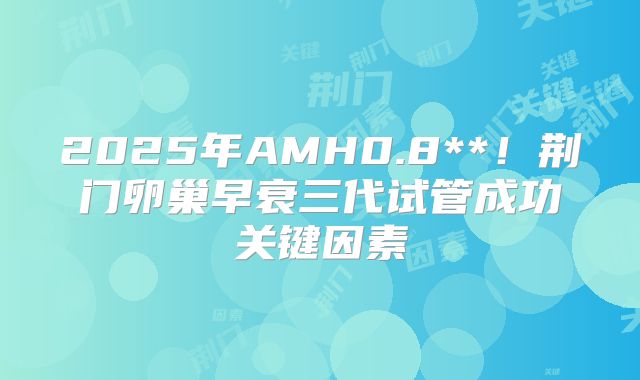 2025年AMH0.8**！荆门卵巢早衰三代试管成功关键因素