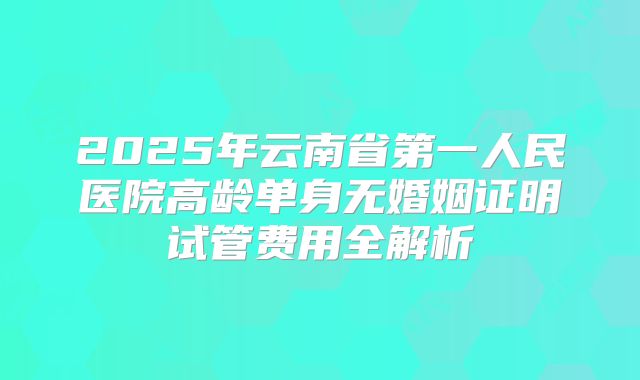 2025年云南省第一人民医院高龄单身无婚姻证明试管费用全解析