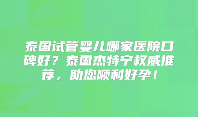 泰国试管婴儿哪家医院口碑好？泰国杰特宁权威推荐，助您顺利好孕！