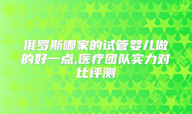 俄罗斯哪家的试管婴儿做的好一点,医疗团队实力对比评测