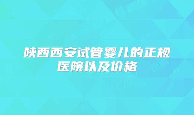 陕西西安试管婴儿的正规医院以及价格