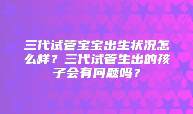 三代试管宝宝出生状况怎么样?三代试管生出的孩子会有问题吗?