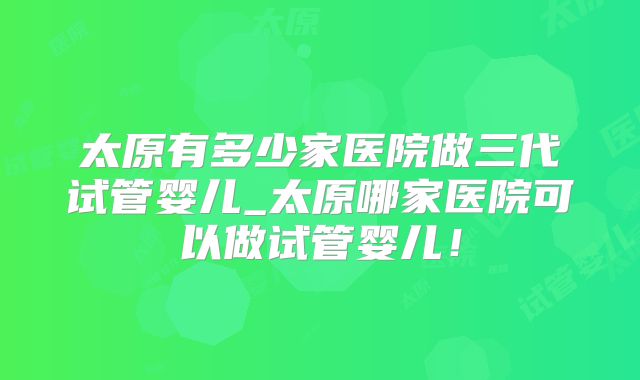 太原有多少家医院做三代试管婴儿_太原哪家医院可以做试管婴儿！