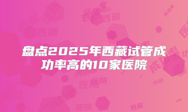 盘点2025年西藏试管成功率高的10家医院