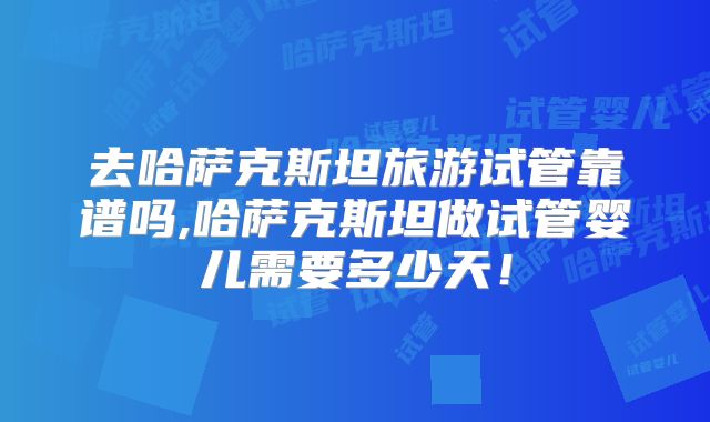 去哈萨克斯坦旅游试管靠谱吗,哈萨克斯坦做试管婴儿需要多少天!