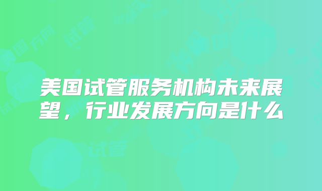 美国试管服务机构未来展望,行业发展方向是什么