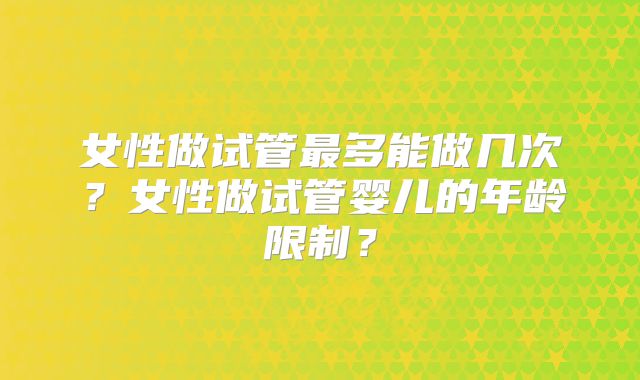 女性做试管最多能做几次?女性做试管婴儿的年龄限制?