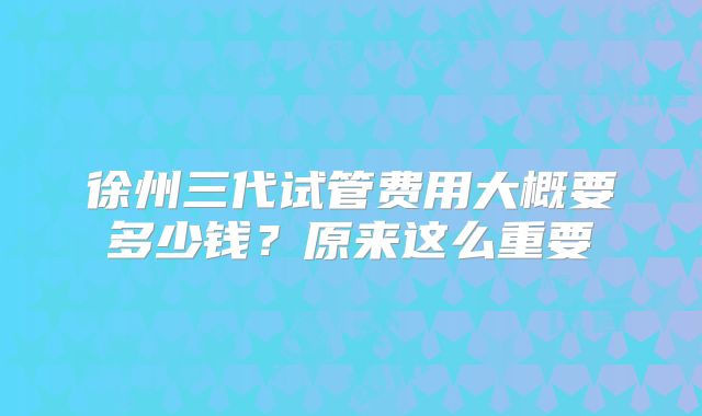 徐州三代试管费用大概要多少钱？原来这么重要