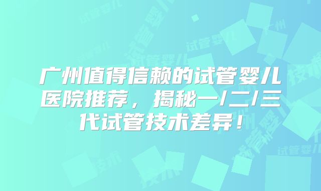 广州值得信赖的试管婴儿医院推荐，揭秘一/二/三代试管技术差异！