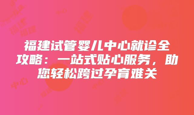 福建试管婴儿中心就诊全攻略：一站式贴心服务，助您轻松跨过孕育难关