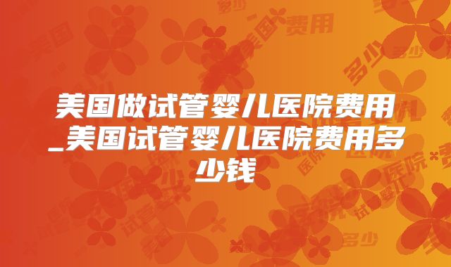 美国做试管婴儿医院费用_美国试管婴儿医院费用多少钱