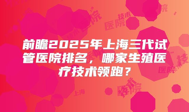 前瞻2025年上海三代试管医院排名，哪家生殖医疗技术领跑？