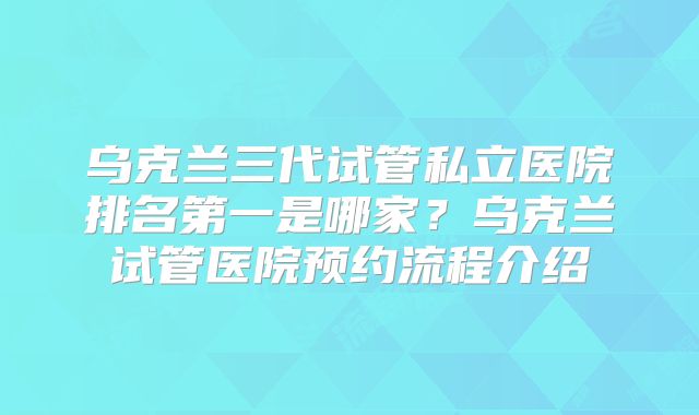 乌克兰三代试管私立医院排名第一是哪家？乌克兰试管医院预约流程介绍