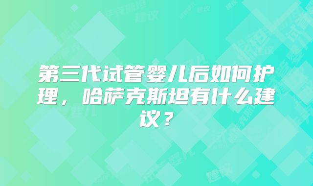 第三代试管婴儿后如何护理，哈萨克斯坦有什么建议？